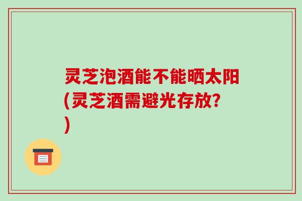灵芝泡酒能不能晒太阳(灵芝酒需避光存放?)