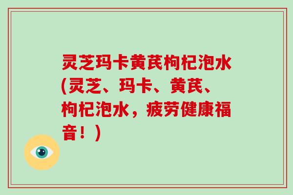 灵芝玛卡黄芪枸杞泡水(灵芝、玛卡、黄芪、枸杞泡水,疲劳健康福音!)