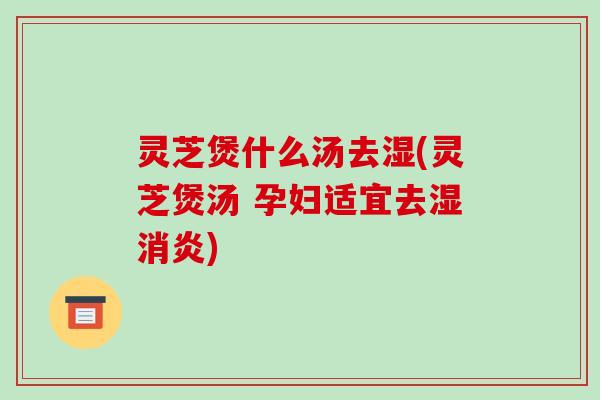 灵芝煲什么汤去湿(灵芝煲汤 孕妇适宜去湿消炎)