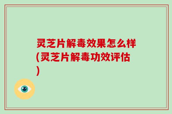 灵芝片解毒效果怎么样(灵芝片解毒功效评估)