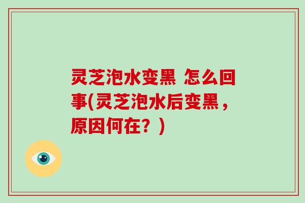 灵芝泡水变黑 怎么回事(灵芝泡水后变黑，原因何在？)