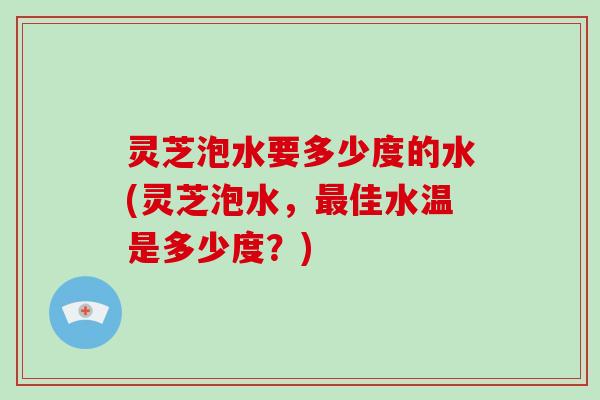 灵芝泡水要多少度的水(灵芝泡水，最佳水温是多少度？)