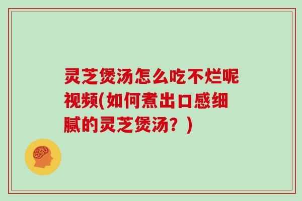 灵芝煲汤怎么吃不烂呢视频(如何煮出口感细腻的灵芝煲汤?)