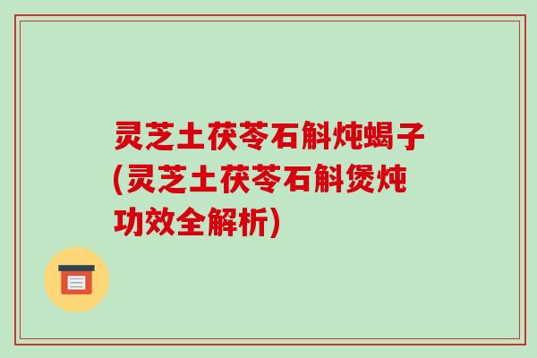 灵芝土茯苓石斛炖蝎子(灵芝土茯苓石斛煲炖功效全解析)