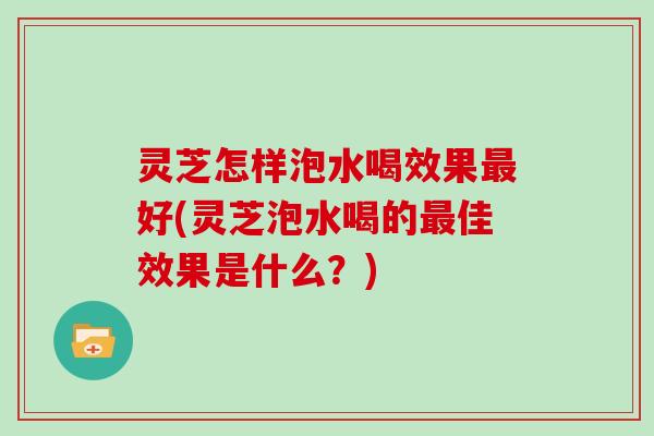 灵芝怎样泡水喝效果最好(灵芝泡水喝的最佳效果是什么？)