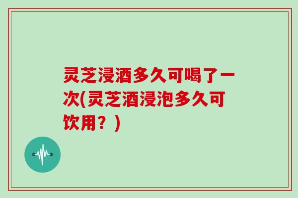 灵芝浸酒多久可喝了一次(灵芝酒浸泡多久可饮用？)