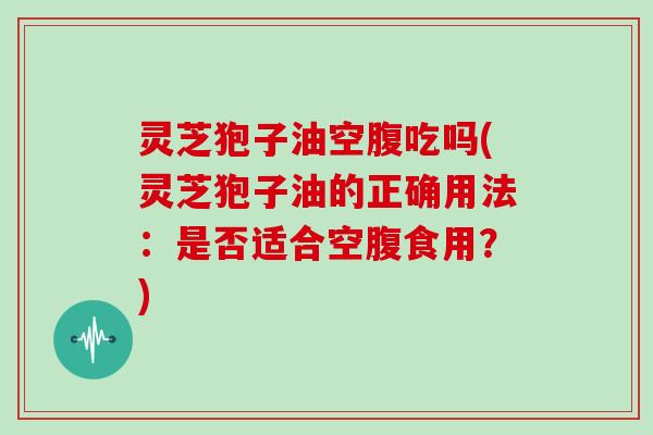 灵芝狍子油空腹吃吗(灵芝狍子油的正确用法：是否适合空腹食用？)