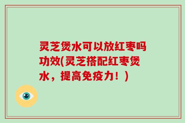 灵芝煲水可以放红枣吗功效(灵芝搭配红枣煲水，提高免疫力！)