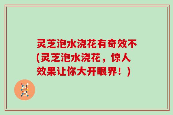 灵芝泡水浇花有奇效不(灵芝泡水浇花，惊人效果让你大开眼界！)