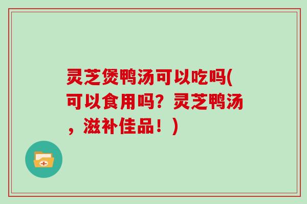 灵芝煲鸭汤可以吃吗(可以食用吗？灵芝鸭汤，滋补佳品！)