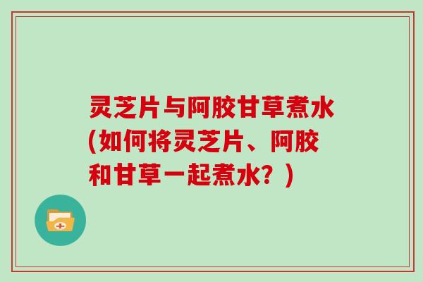 灵芝片与阿胶甘草煮水(如何将灵芝片、阿胶和甘草一起煮水？)