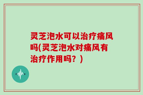 灵芝泡水可以治疗痛风吗(灵芝泡水对痛风有治疗作用吗？)
