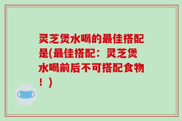 灵芝煲水喝的最佳搭配是(最佳搭配:灵芝煲水喝前后不可搭配食物!)