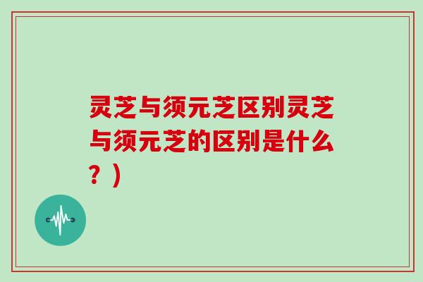 灵芝与须元芝区别灵芝与须元芝的区别是什么？)