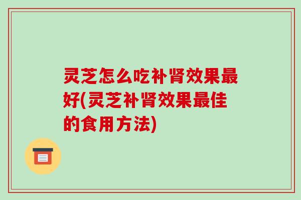 灵芝怎么吃补肾效果最好(灵芝补肾效果最佳的食用方法)