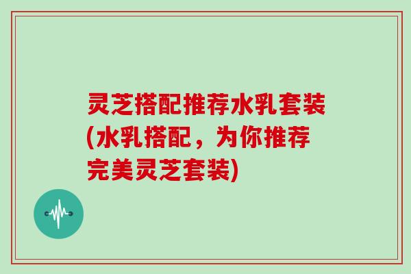 灵芝搭配推荐水乳套装(水乳搭配，为你推荐完美灵芝套装)