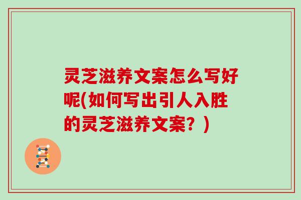 灵芝滋养文案怎么写好呢(如何写出引人入胜的灵芝滋养文案？)