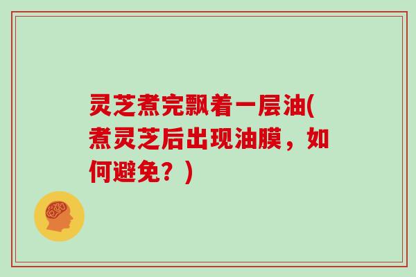 灵芝煮完飘着一层油(煮灵芝后出现油膜，如何避免？)