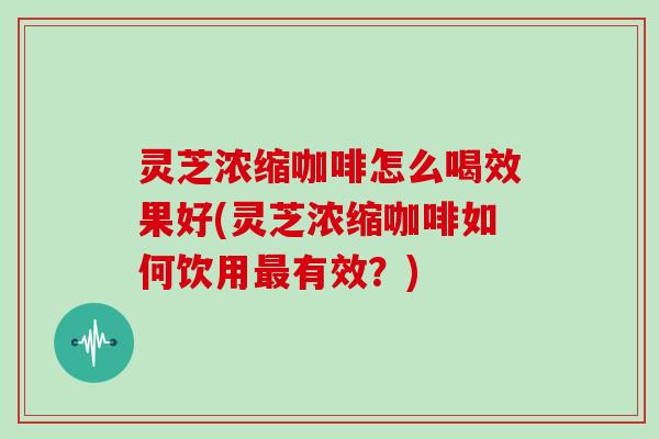 灵芝浓缩咖啡怎么喝效果好(灵芝浓缩咖啡如何饮用最有效？)