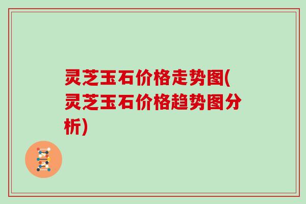 灵芝玉石价格走势图(灵芝玉石价格趋势图分析)