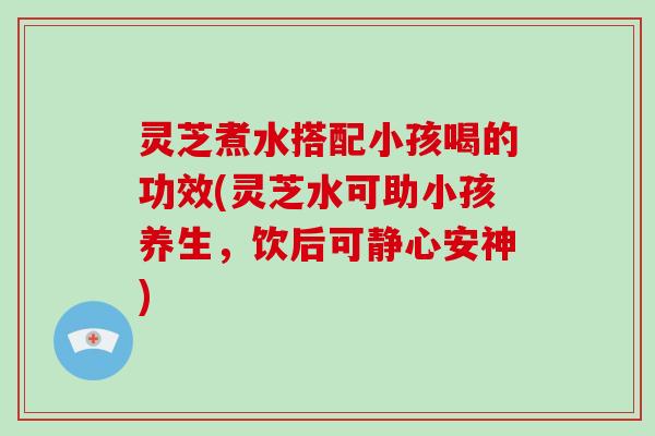 灵芝煮水搭配小孩喝的功效(灵芝水可助小孩养生，饮后可静心安神)
