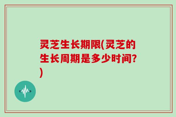 灵芝生长期限(灵芝的生长周期是多少时间？)