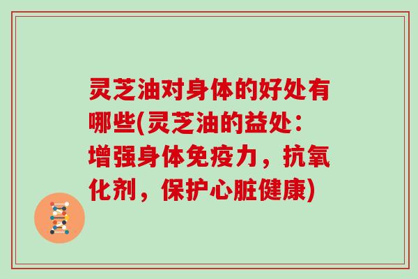 灵芝油对身体的好处有哪些(灵芝油的益处：增强身体免疫力，抗氧化剂，保护心脏健康)
