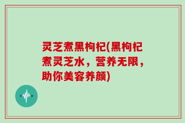 灵芝煮黑枸杞(黑枸杞煮灵芝水，营养无限，助你美容养颜)