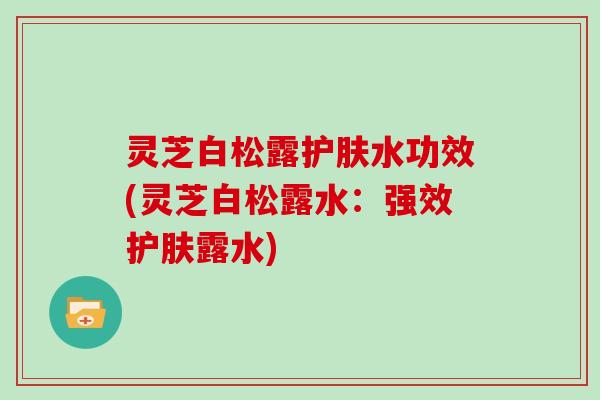 灵芝白松露护肤水功效(灵芝白松露水：强效护肤露水)