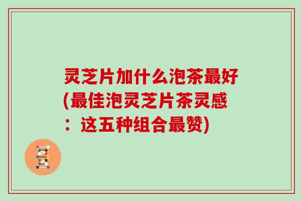 灵芝片加什么泡茶最好(最佳泡灵芝片茶灵感：这五种组合最赞)