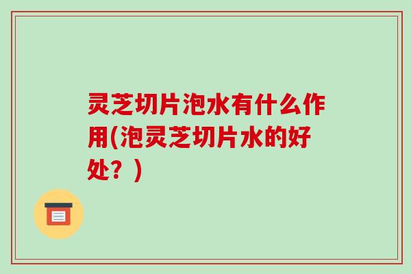 灵芝切片泡水有什么作用(泡灵芝切片水的好处？)