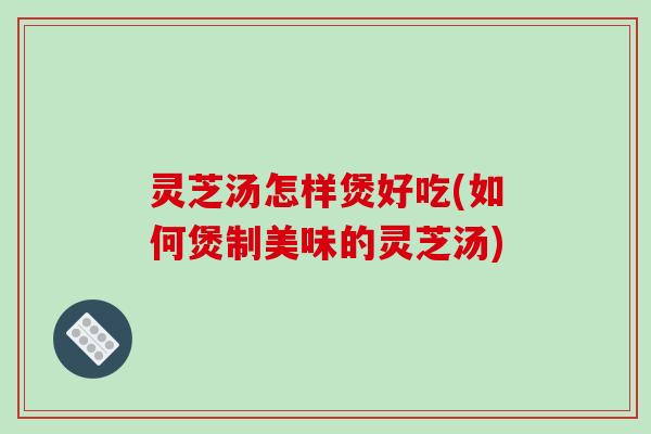 灵芝汤怎样煲好吃(如何煲制美味的灵芝汤)