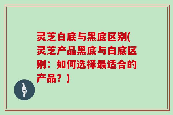 灵芝白底与黑底区别(灵芝产品黑底与白底区别：如何选择最适合的产品？)