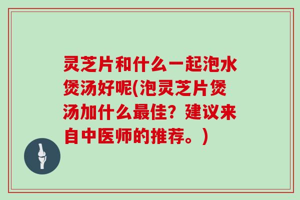 灵芝片和什么一起泡水煲汤好呢(泡灵芝片煲汤加什么最佳？建议来自中医师的推荐。)