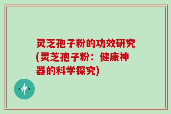灵芝孢子粉的功效研究(灵芝孢子粉：健康神器的科学探究)