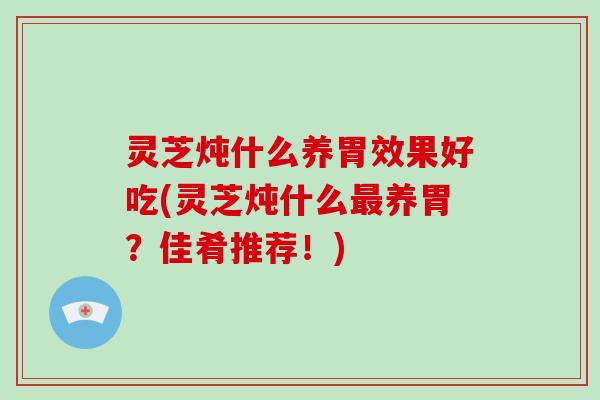 灵芝炖什么养胃效果好吃(灵芝炖什么最养胃？佳肴推荐！)