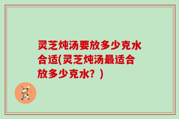 灵芝炖汤要放多少克水合适(灵芝炖汤最适合放多少克水?)