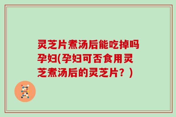 灵芝片煮汤后能吃掉吗孕妇(孕妇可否食用灵芝煮汤后的灵芝片？)