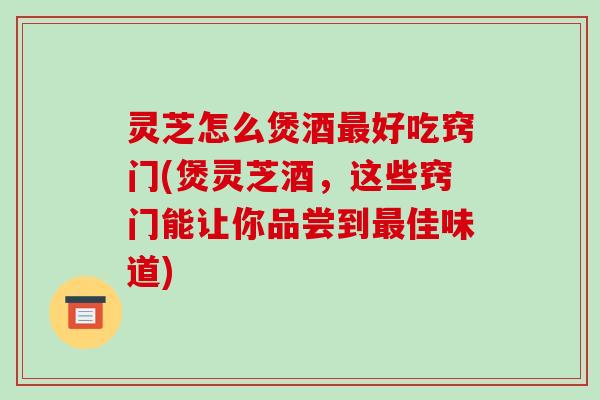 灵芝怎么煲酒最好吃窍门(煲灵芝酒，这些窍门能让你品尝到最佳味道)