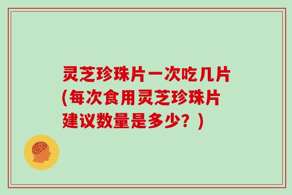灵芝珍珠片一次吃几片(每次食用灵芝珍珠片建议数量是多少？)
