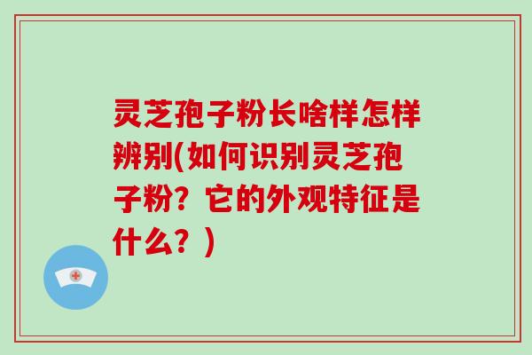 灵芝孢子粉长啥样怎样辨别(如何识别灵芝孢子粉？它的外观特征是什么？)