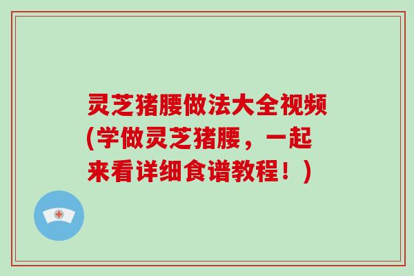 灵芝猪腰做法大全视频(学做灵芝猪腰，一起来看详细食谱教程！)