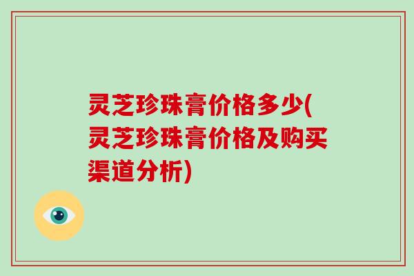 灵芝珍珠膏价格多少(灵芝珍珠膏价格及购买渠道分析)