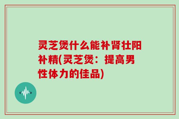 灵芝煲什么能补肾壮阳补精(灵芝煲：提高男性体力的佳品)