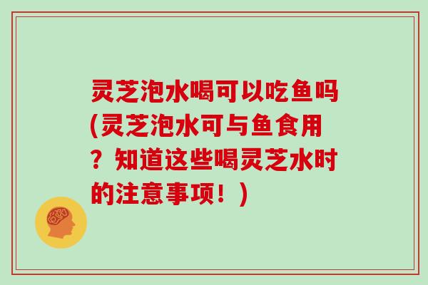 灵芝泡水喝可以吃鱼吗(灵芝泡水可与鱼食用?知道这些喝灵芝水时的注意事项!)