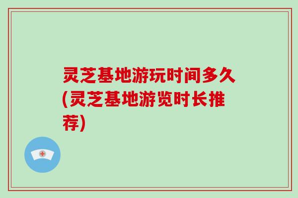 灵芝基地游玩时间多久(灵芝基地游览时长推荐)