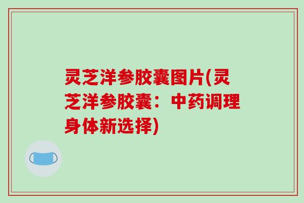 灵芝洋参胶囊图片(灵芝洋参胶囊：中药调理身体新选择)
