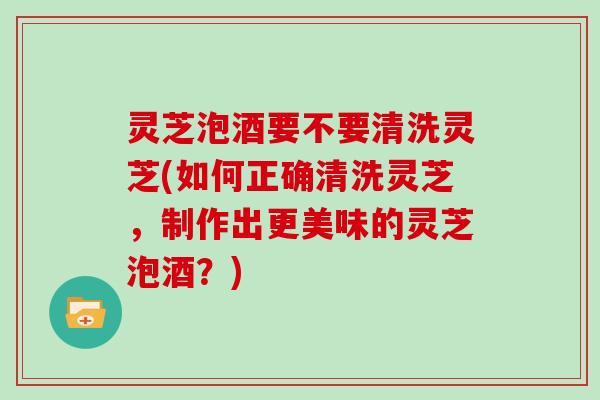灵芝泡酒要不要清洗灵芝(如何正确清洗灵芝，制作出更美味的灵芝泡酒？)