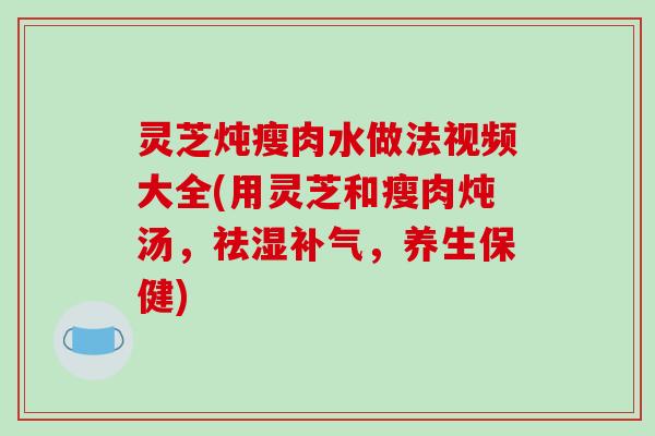灵芝炖瘦肉水做法视频大全(用灵芝和瘦肉炖汤,祛湿补气,养生保健)