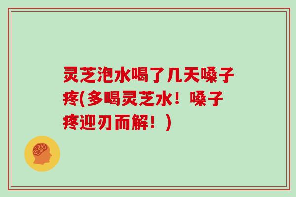 灵芝泡水喝了几天嗓子疼(多喝灵芝水！嗓子疼迎刃而解！)